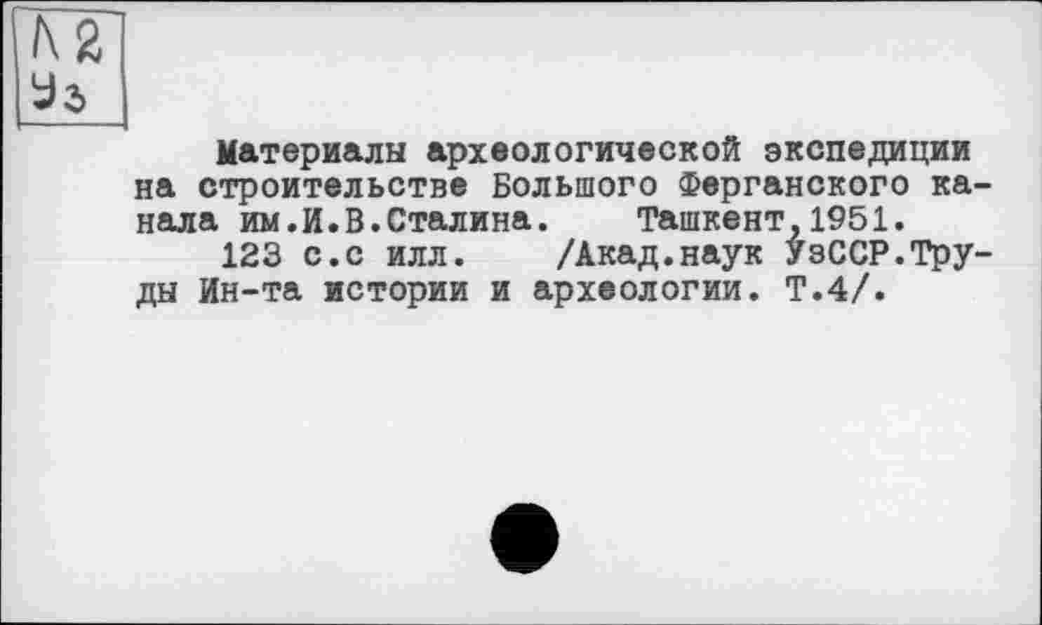 ﻿h2l
Us
Материалы археологической экспедиции на строительстве Большого Ферганского канала им. И. В. Стал и на.	Ташкент,1951.
123 с.с илл. /Акад.наук УзССР.Труды Ин-та истории и археологии. Т.4/.